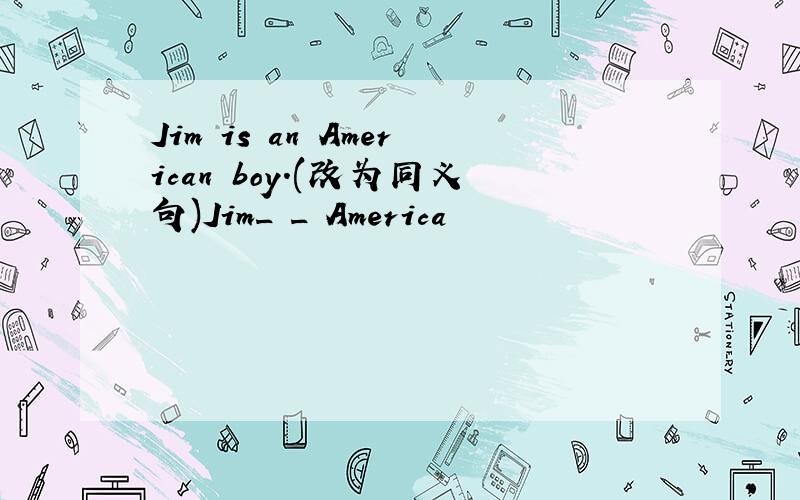 Jim is an American boy.(改为同义句)Jim_ _ America