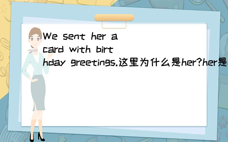 We sent her a card with birthday greetings.这里为什么是her?her是所有格,这里是指卡片已经给了她,所以要用所有格?还有这句话算是什么结构?那后面的a card with birthday greetings.还是什么？