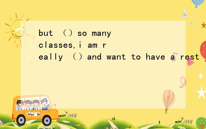 but （）so many classes,i am really （）and want to have a rest