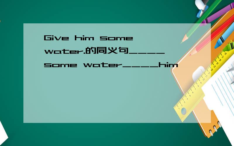 Give him some water.的同义句____some water____him