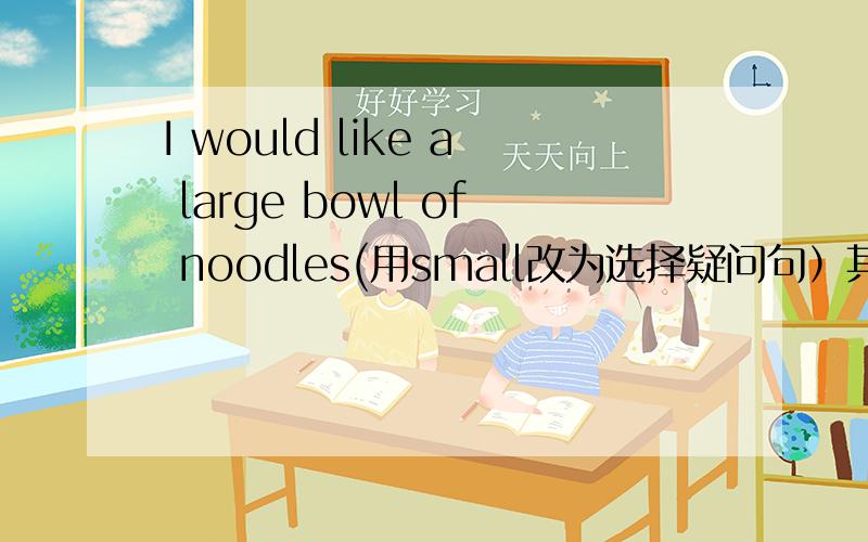 I would like a large bowl of noodles(用small改为选择疑问句）其中给的是：would you a large bowl of noodles ( ) a ( ) one