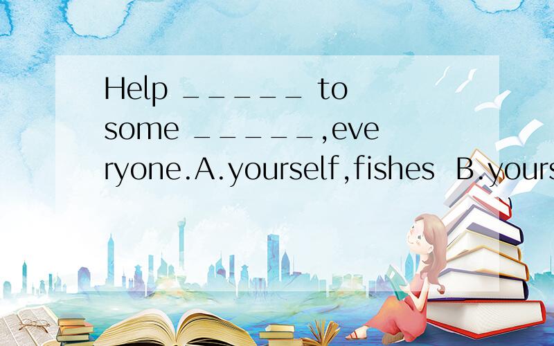 Help _____ to some _____,everyone.A.yourself,fishes  B.yourselves,fishes     C.yourselves,fish   D.yourself,fish