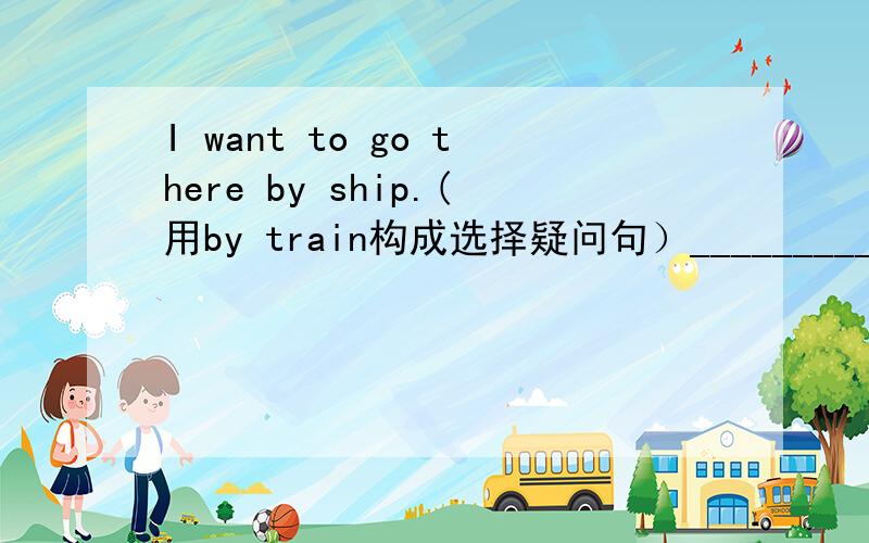 I want to go there by ship.(用by train构成选择疑问句）_________you want to go there by ship_________ _________ ________?