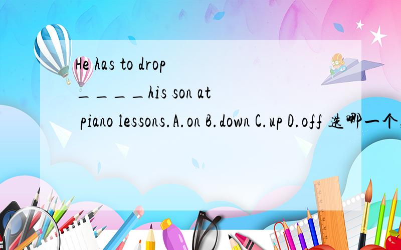 He has to drop____his son at piano lessons.A.on B.down C.up D.off 选哪一个,