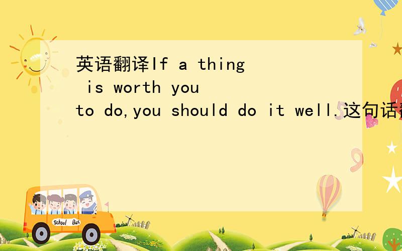 英语翻译If a thing is worth you to do,you should do it well.这句话翻译的对不对啊.中文是：如果事情值得你这样做,你应该把它做好.希望大仙变动不要太大啊,