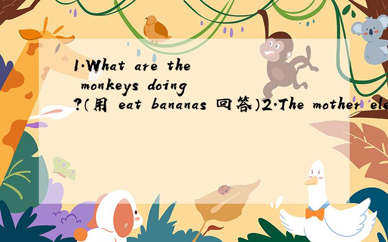 1.What are the monkeys doing?（用 eat bananas 回答）2.The mother elephant is walking with her baby.（改为一般疑问句）3.The fish are swimming (in the river.) [就括号部分提问]4.The bird flies in the sky .（ 用 flying 改写为现