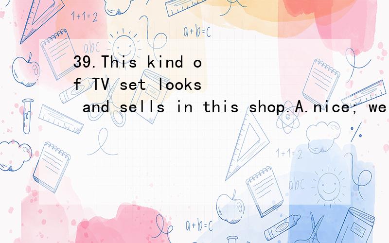 39.This kind of TV set looks and sells in this shop.A.nice; well B.nice; good C.well; well D.good; nice