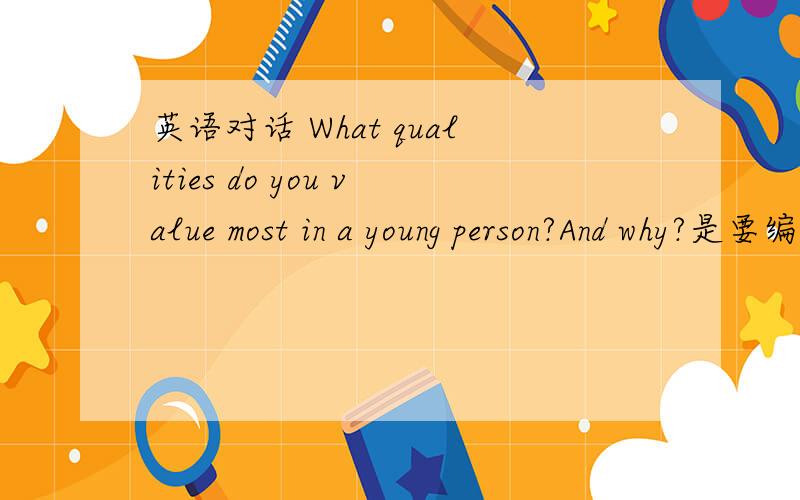 英语对话 What qualities do you value most in a young person?And why?是要编一个英语对话 主题是关于What qualities do you value most in a young person?And why?