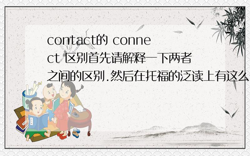 contact的 connect 区别首先请解释一下两者之间的区别.然后在托福的泛读上有这么一句话:Such nests also act as humidity regulators by allowing rain to drain into the bottom sections of the nest so that the eggs are not in di