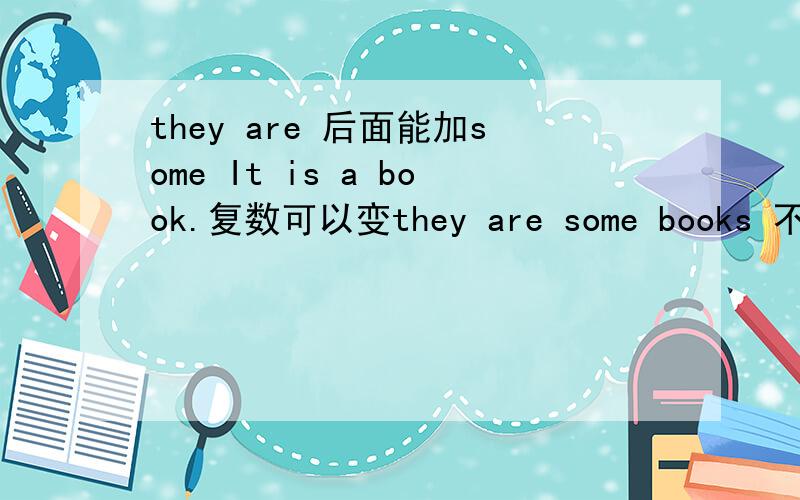 they are 后面能加some It is a book.复数可以变they are some books 不是there are 是they are我知道there are 后面要加some我问的是they are后面要加some吗？