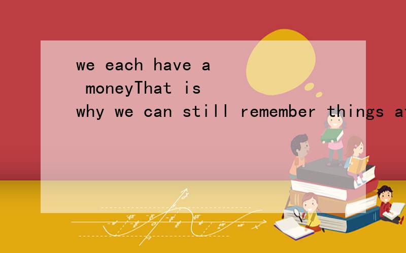 we each have a moneyThat is why we can still remember things after a longtime.