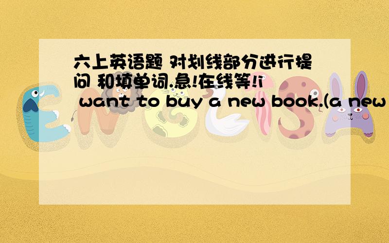 六上英语题 对划线部分进行提问 和填单词.急!在线等!i want to buy a new book.(a new book划线) 答句;_______ _______you want to buy?i want to buy a book.(a 划线)答句：______ ______ _____do you want to buy?---_____ ______are