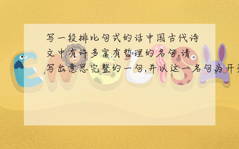 写一段排比句式的话中国古代诗文中有许多富有哲理的名句,请写出意思完整的一句,并以这一名句为开头,续写一段话.（要求在这段话中,运用排比的句式,语句前后连贯,观点明确,不少于50字.