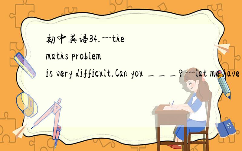 初中英语34.---the maths problem is very difficult.Can you ___?---lat me have a try .A try it out B work it out C help it out请翻译句子和选项并加以说明原因