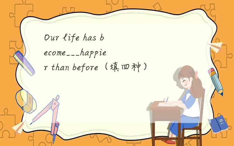 Our life has become___happier than before（填四种）