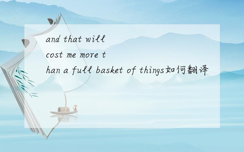 and that will cost me more than a full basket of things如何翻译