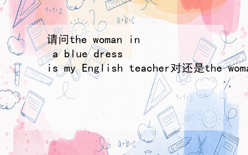 请问the woman in a blue dress is my English teacher对还是the woman with a blue dress ...对?谢谢!