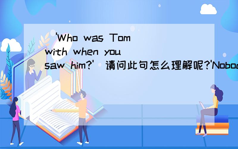('Who was Tom with when you saw him?')请问此句怎么理解呢?'Nobody.He was by himself.'