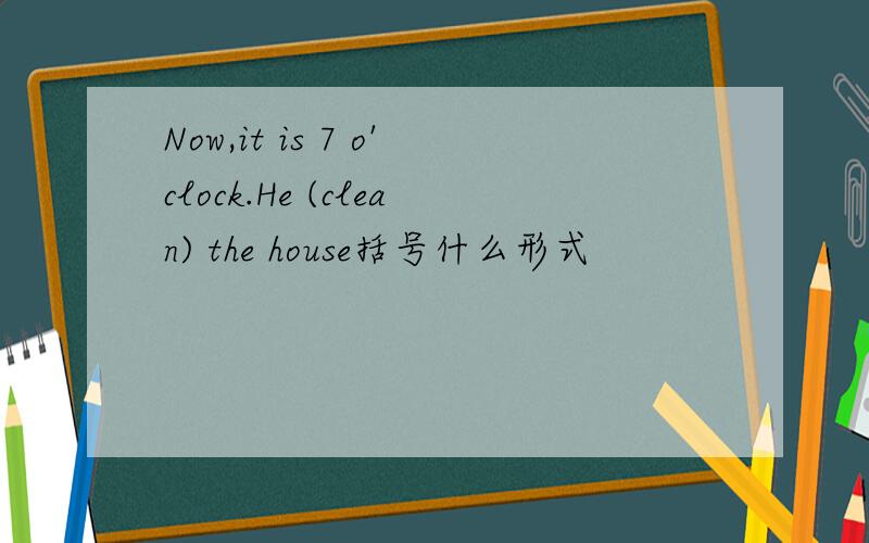 Now,it is 7 o'clock.He (clean) the house括号什么形式