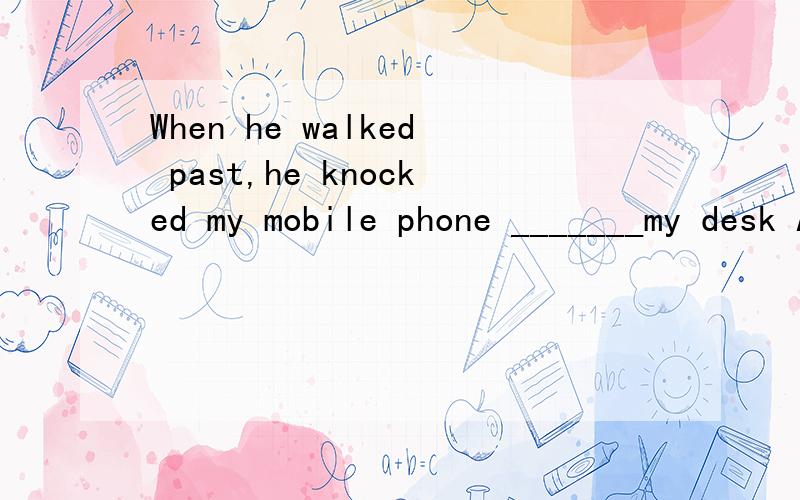 When he walked past,he knocked my mobile phone _______my desk A.down B.off C.over D.with