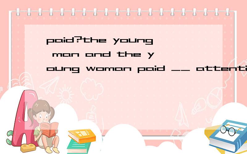 paid?the young man and the young woman paid __ attention to the writer.the young man and the young woman paid __ attention to the writer.