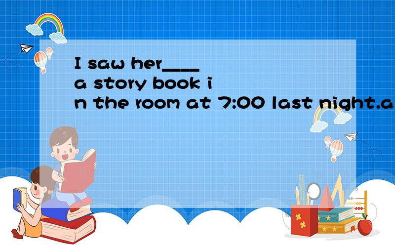 I saw her____ a story book in the room at 7:00 last night.a.read b.to read c.reads d.reading是a还是d ,留）我倾家荡产了，全部贡献了，回答有赏
