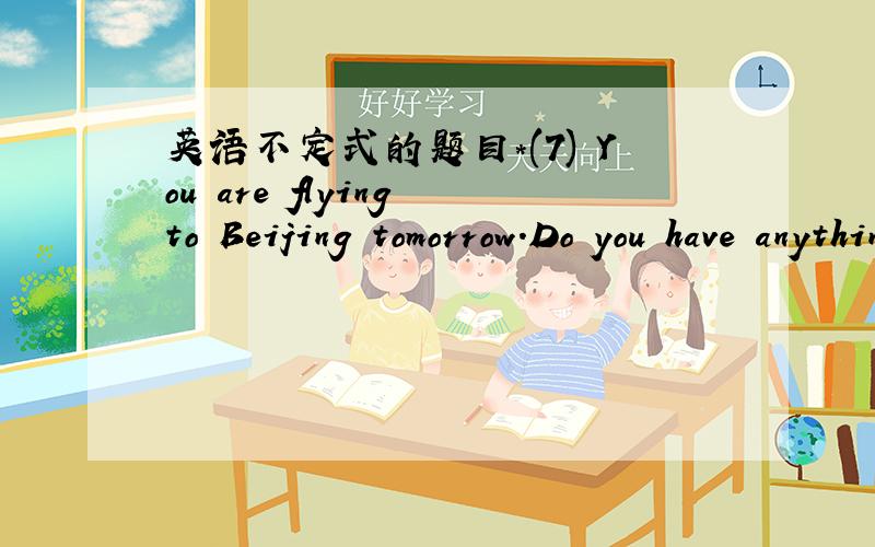 英语不定式的题目＊(7) You are flying to Beijing tomorrow.Do you have anything to _______ (take) to your parents there?＊(8) I am leaving for Beijing.Do you have anything to ______ (take) to your parents there?＊Do you know anything about t