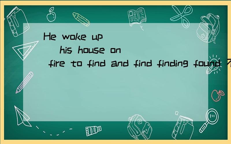 He woke up ____ his house on fire to find and find finding found 不要说什么专业用语 要易懂