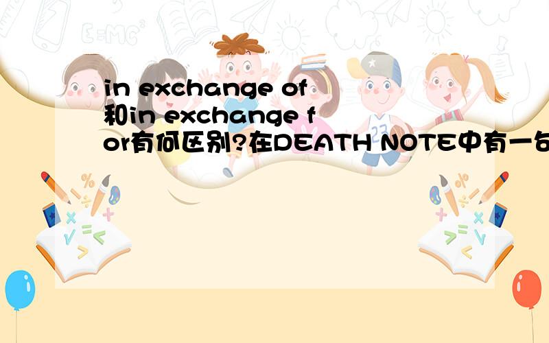in exchange of和in exchange for有何区别?在DEATH NOTE中有一句话:The human who becomes the owner of the DEATH NOTE can,in exchange of half of his/her remaining life,get the eyeballs of the god of death which will enable him/her to see a huma