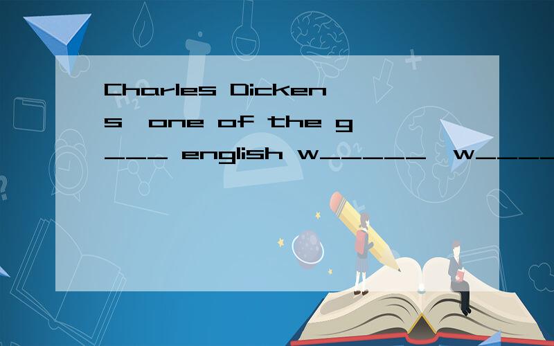 Charles Dickens,one of the g___ english w_____,w_______born in 1812,in one of the towns of e____.when dickens was nine years old,the f________moved to london.T______were several young c_______in the family.Their life was h______,s________Dickens coul
