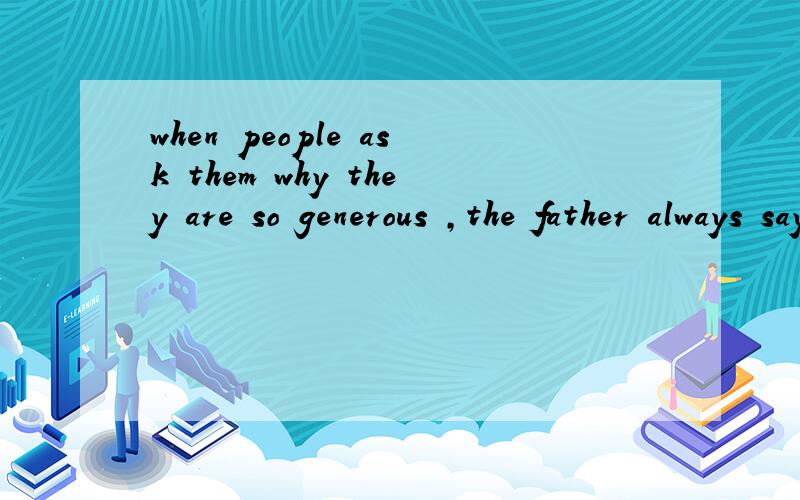 when people ask them why they are so generous ,the father always says:
