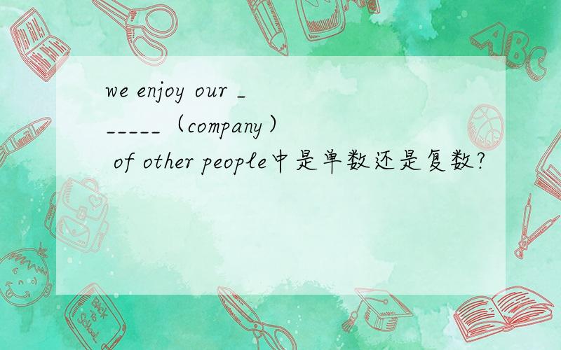 we enjoy our ______（company） of other people中是单数还是复数?