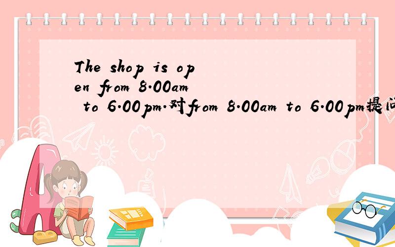 The shop is open from 8.00am to 6.00pm.对from 8.00am to 6.00pm提问