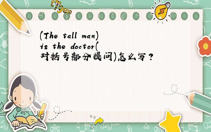 (The tall man)is the doctor(对括号部分提问)怎么写?