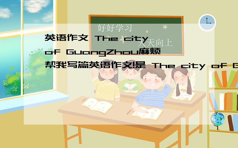 英语作文 The city of GuangZhou麻烦帮我写篇英语作文!是 The city of GuangZhou 只要六句话就够了!句子单词要简单!