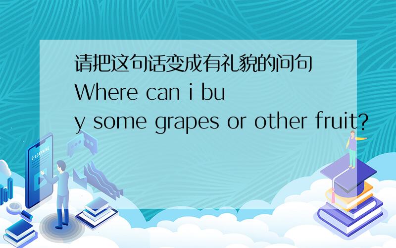 请把这句话变成有礼貌的问句 Where can i buy some grapes or other fruit?