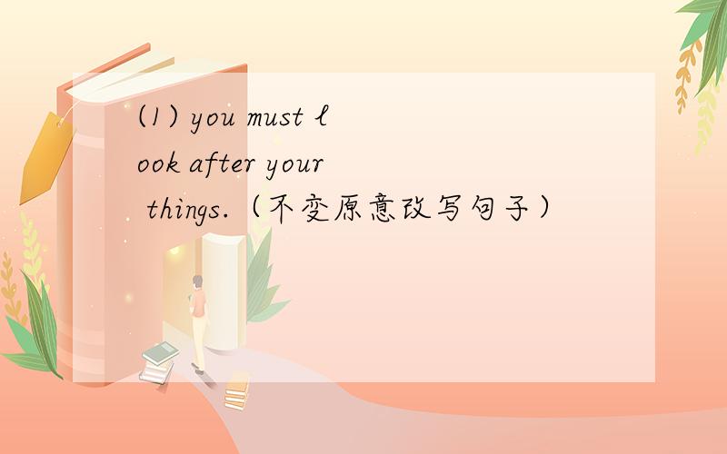 (1) you must look after your things.（不变原意改写句子）