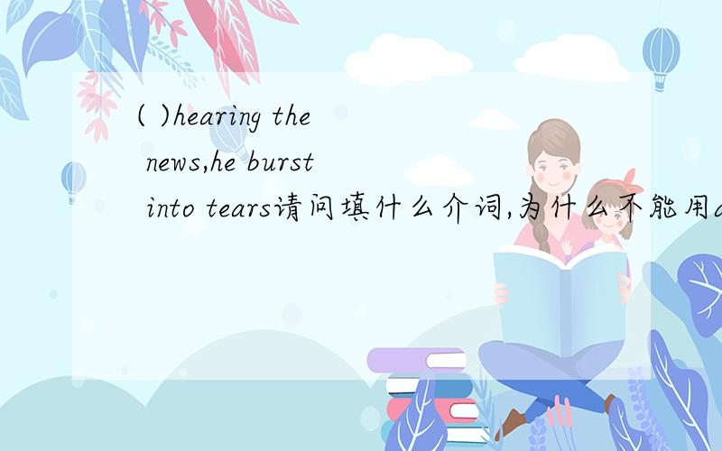 ( )hearing the news,he burst into tears请问填什么介词,为什么不能用after