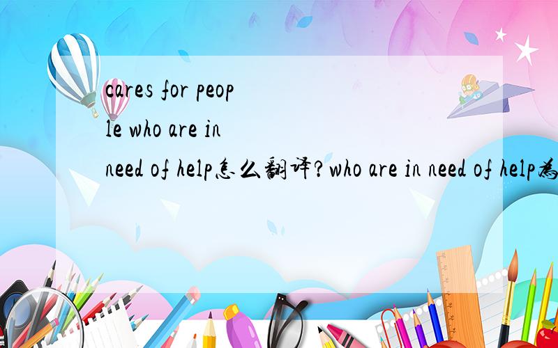 cares for people who are in need of help怎么翻译?who are in need of help为什么前面加cares for people（照顾人） 变了 照顾那些需要帮助的人``为什么这样的，who are in need of help
