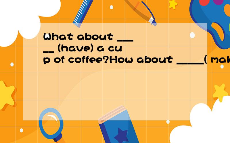 What about _____ (have) a cup of coffee?How about _____( make ) a birthday cake for him 为什么