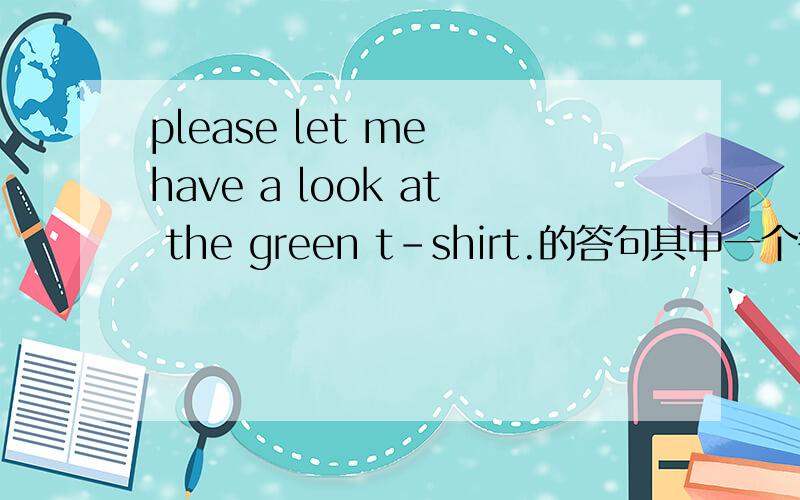 please let me have a look at the green t-shirt.的答句其中一个答案是give you,另一个是here you are