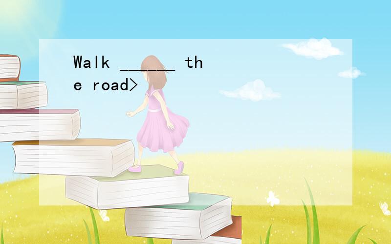 Walk ______ the road>