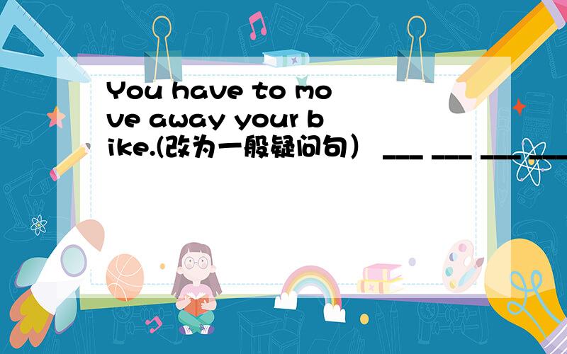 You have to move away your bike.(改为一般疑问句） ___ ___ ___ ___ ___ away your bike?