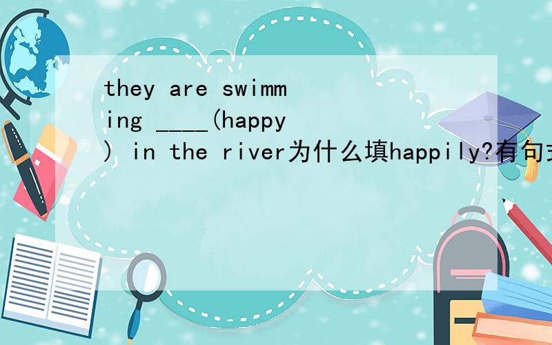 they are swimming ____(happy) in the river为什么填happily?有句式的话更好!