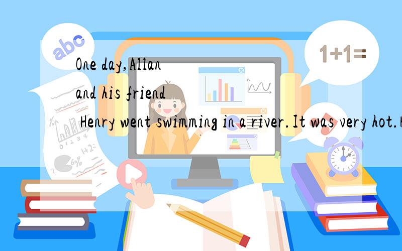 One day,Allan and his friend Henry went swimming in a river.It was very hot.How happy they were in the river!After they got out of the water,they played games in the sun for a while.On their way back,Henry saw some flowers.He liked flowers very much