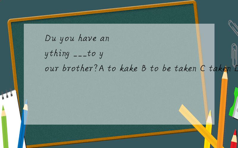 Du you have anything ___to your brother?A to kake B to be taken C taken D being taken前面是将来进行时态,