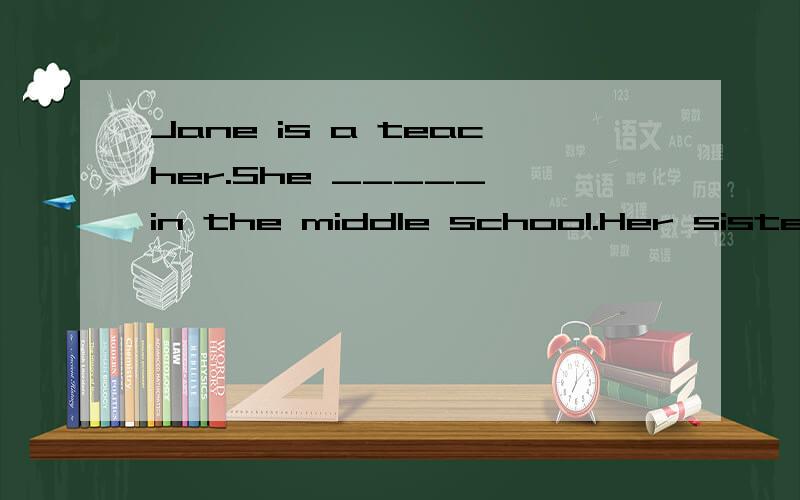 Jane is a teacher.She _____ in the middle school.Her sisters _____ in a hospital.A．work; works BJane is a teacher.She _____ in the middle school.Her sisters _____ in a hospital.A．work; works B．works; work C．work; work D．works; works Jane is