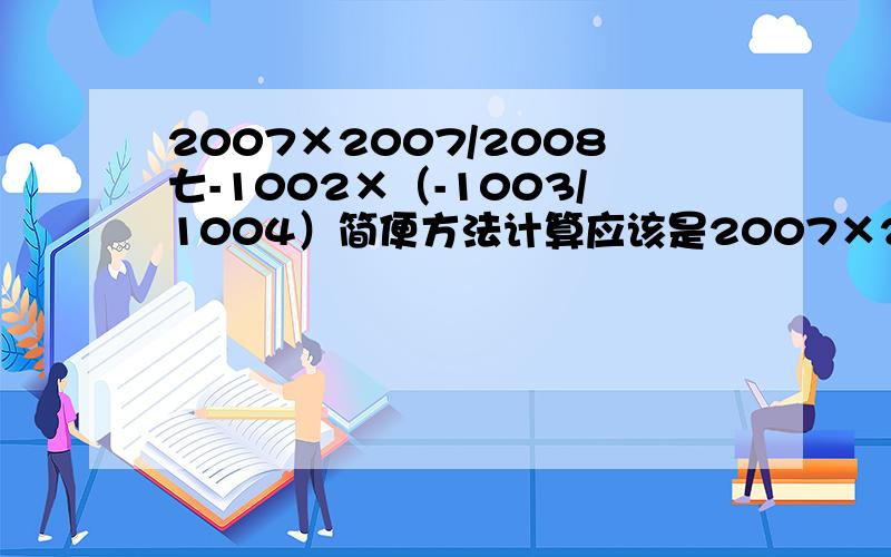 2007×2007/2008七-1002×（-1003/1004）简便方法计算应该是2007×2007/2008-1002×（-1003/1004）