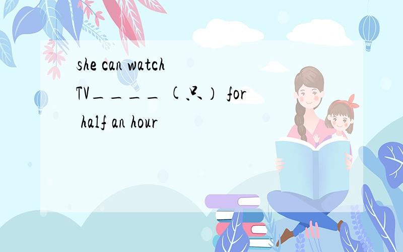 she can watch TV____ (只） for half an hour