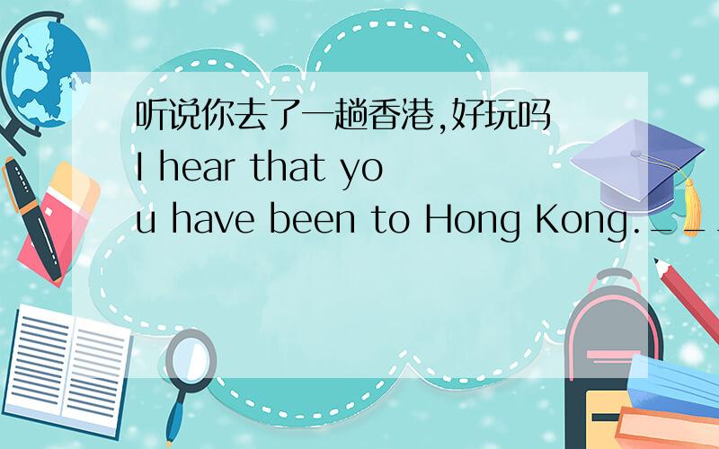 听说你去了一趟香港,好玩吗 I hear that you have been to Hong Kong._______ you _______ a good time t